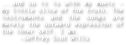 ...and so it is with my music - my little slice of the truth. The instruments and the songs are merely the outward expression of the inner self. I am.
     -Jeffrey Scot Wills