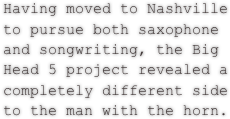 Having moved to Nashville to pursue both saxophone and songwriting, the Big Head 5 project revealed a completely different side to the man with the horn.